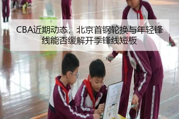 CBA近期动态，北京首钢轮换与年轻锋线能否缓解开季锋线短板